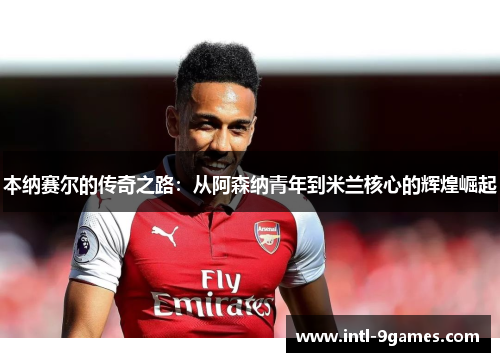 本纳赛尔的传奇之路：从阿森纳青年到米兰核心的辉煌崛起