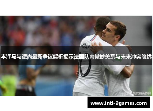 本泽马与德尚最新争议解析揭示法国队内微妙关系与未来冲突隐忧