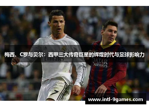 梅西、C罗与贝尔：西甲三大传奇巨星的辉煌时代与足球影响力