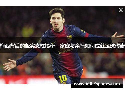 梅西背后的坚实支柱揭秘：家庭与亲情如何成就足球传奇